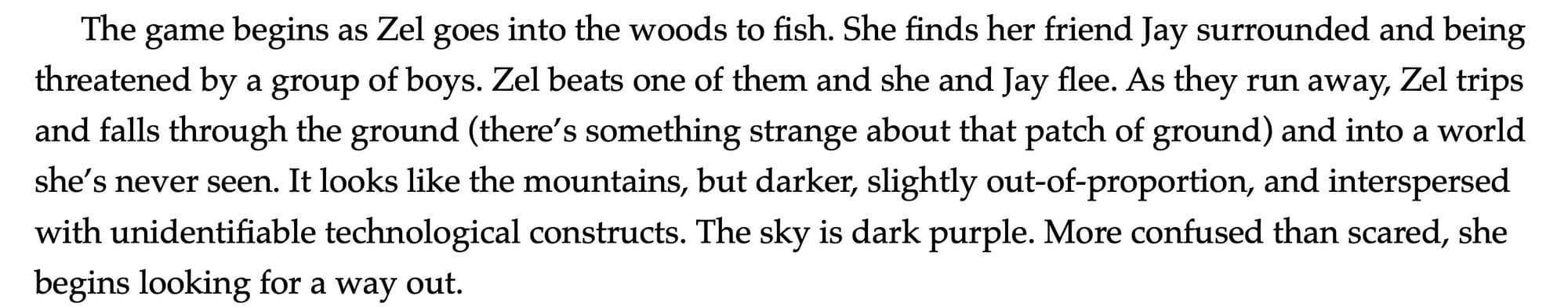 A paragraph which reads: "The game begins as Zel goes into the woods to fish. She finds her friend Jay surrounded and being threatened by a group of boys. Zel beats one of them and she and Jay flee. As they run away, Zel trips and falls through the ground (there’s something strange about that patch of ground) and into a world she’s never seen. It looks like the mountains, but darker, slightly out-of-proportion, and interspersed with unidentifiable technological constructs. The sky is dark purple. More confused than scared, she begins looking for a way out."