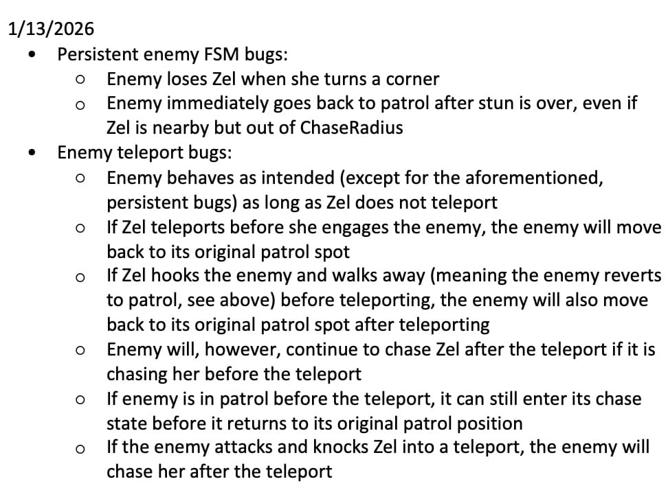 A bulleted list that reads: 1/13/2026 • Persistent enemy FSM bugs: ○ Enemy loses Zel when she turns a corner ○ Enemy immediately goes back to patrol after stun is over, even if Zel is nearby but out of ChaseRadius • Enemy teleport bugs: ○ Enemy behaves as intended (except for the aforementioned, persistent bugs) as long as Zel does not teleport ○ If Zel teleports before she engages the enemy, the enemy will move back to its original patrol spot ○ If Zel hooks the enemy and walks away (meaning the enemy reverts to patrol, see above) before teleporting, the enemy will also move back to its original patrol spot after teleporting ○ Enemy will, however, continue to chase Zel after the teleport if it is chasing her before the teleport ○ If enemy is in patrol before the teleport, it can still enter its chase state before it returns to its original patrol position ○ If the enemy attacks and knocks Zel into a teleport, the enemy will chase her after the teleport Enemy FSM bugs happen in the main scene as well, not only in the endlessly-scrolling level